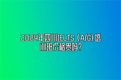 2024年四川IELTS (A/G)培训班价格贵吗？