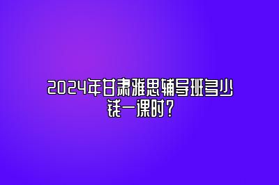 2024年甘肃雅思辅导班多少钱一课时？