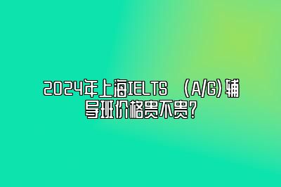 2024年上海IELTS (A/G)辅导班价格贵不贵？