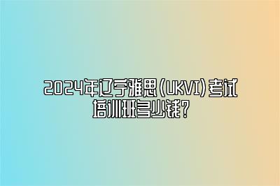 2024年辽宁雅思(UKVI)考试培训班多少钱？