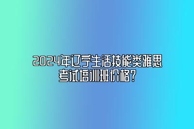 2024年辽宁生活技能类雅思考试培训班价格？