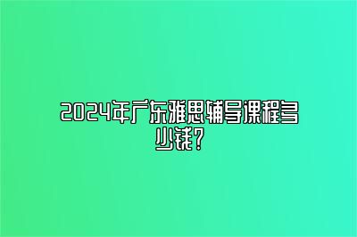 2024年广东雅思辅导课程多少钱？