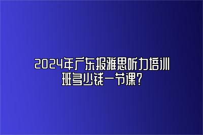 2024年广东报雅思听力培训班多少钱一节课？