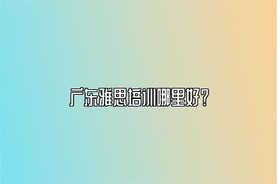 广东雅思培训哪里好？