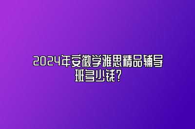 2024年安徽学雅思精品辅导班多少钱？