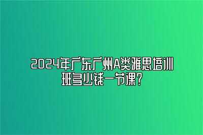 2024年广东广州A类雅思培训班多少钱一节课？