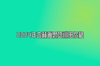 2024年吉林雅思培训班价格