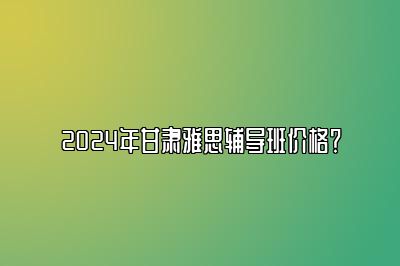 2024年甘肃雅思辅导班价格？