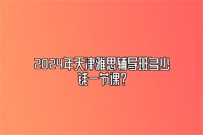 2024年天津雅思辅导班多少钱一节课？