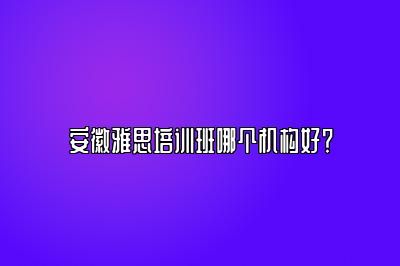 安徽雅思培训班哪个机构好？