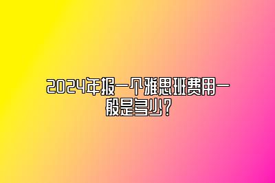 2024年报一个雅思班费用一般是多少？