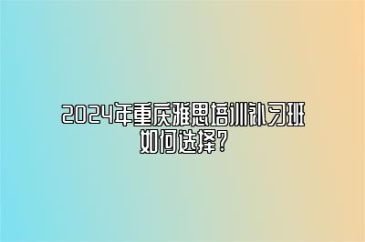 2024年重庆雅思培训补习班如何选择?