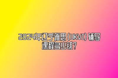 2024年辽宁雅思(UKVI)辅导课程多少钱？