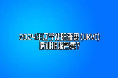 2024年辽宁沈阳雅思(UKVI)培训班报名费？