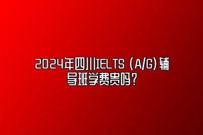 2024年四川IELTS (A/G)辅导班学费贵吗？