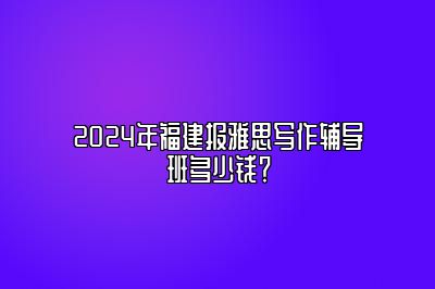 2024年福建报雅思写作辅导班多少钱？