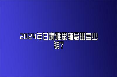 2024年甘肃雅思辅导班多少钱？