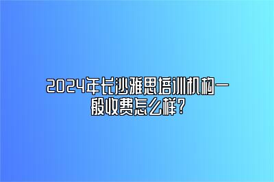 2024年长沙雅思培训机构一般收费怎么样?