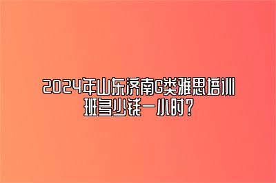 2024年山东济南G类雅思培训班多少钱一小时？