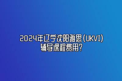 2024年辽宁沈阳雅思(UKVI)辅导课程费用？