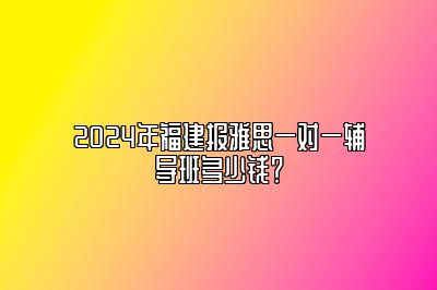 2024年福建报雅思一对一辅导班多少钱？