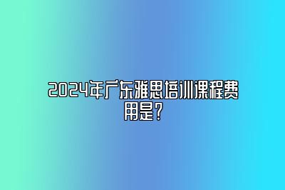 2024年广东雅思培训课程费用是？