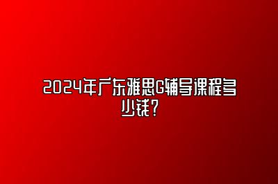 2024年广东雅思G辅导课程多少钱？