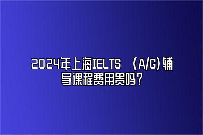 2024年上海IELTS (A/G)辅导课程费用贵吗？