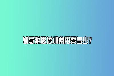 辅导雅思培训费用要多少？