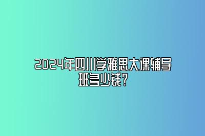 2024年四川学雅思大课辅导班多少钱？