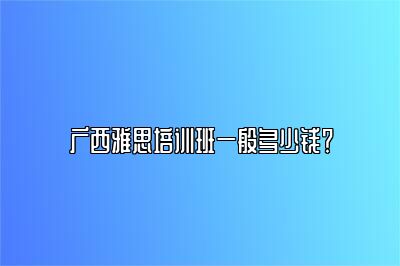 广西雅思培训班一般多少钱？