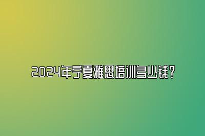 2024年宁夏雅思培训多少钱？