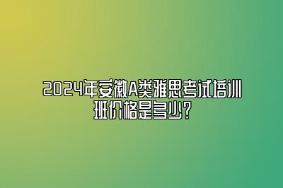 2024年安徽A类雅思考试培训班价格是多少？