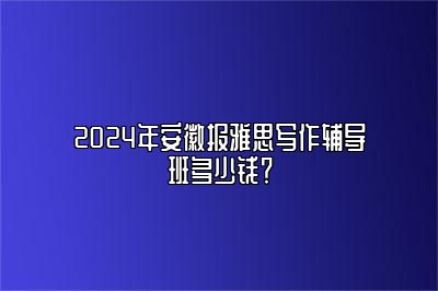 2024年安徽报雅思写作辅导班多少钱？