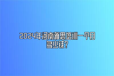 2024年河南雅思培训一个月多少钱？