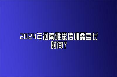 2024年河南雅思培训要多长时间？