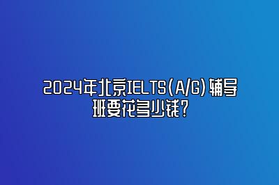 2024年北京IELTS(A/G)辅导班要花多少钱？