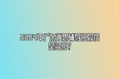 2024年广东雅思辅导班报价是多少？