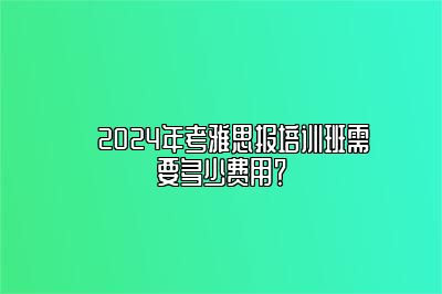 ​2024年考雅思报培训班需要多少费用？