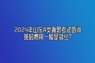 2024年山东A类雅思考试培训班的费用一般是多少？