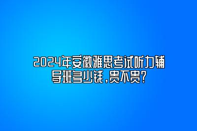 2024年安徽雅思考试听力辅导班多少钱，贵不贵？