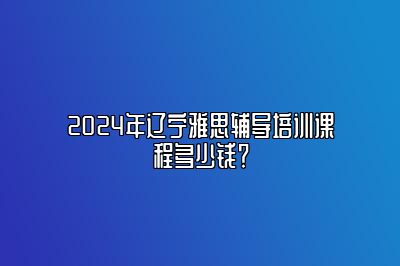 2024年辽宁雅思辅导培训课程多少钱？