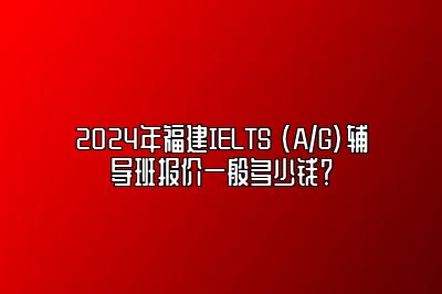 2024年福建IELTS (A/G)辅导班报价一般多少钱？