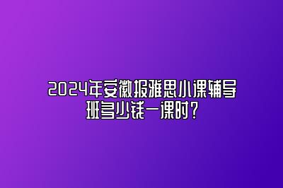 2024年安徽报雅思小课辅导班多少钱一课时？