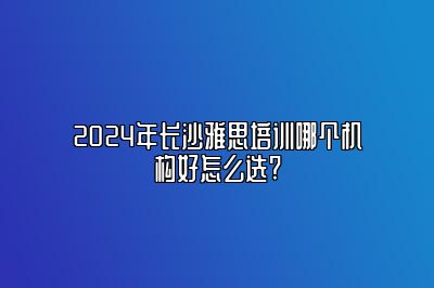 2024年长沙雅思培训哪个机构好怎么选?