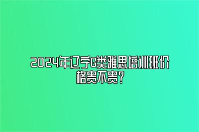 2024年辽宁G类雅思培训班价格贵不贵？