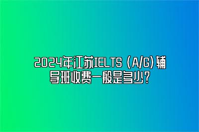 2024年江苏IELTS (A/G)辅导班收费一般是多少？