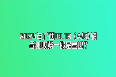 2024年广西IELTS (A/G)辅导班收费一般是多少？