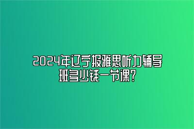 2024年辽宁报雅思听力辅导班多少钱一节课？