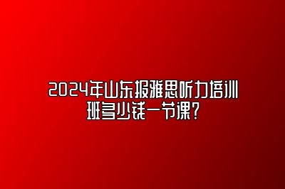 2024年山东报雅思听力培训班多少钱一节课？